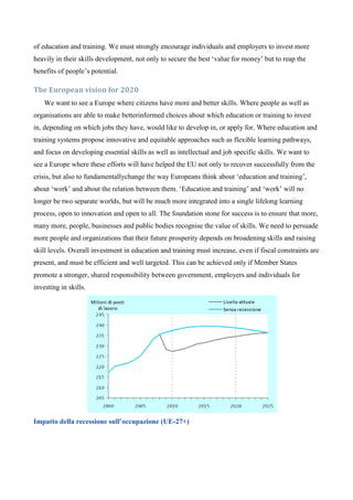 of education and training. We must strongly encourage individuals and employers to invest more
heavily in their skills development, not only to secure the best ‘value for money’ but to reap the
benefits of people’s potential.

The European vision for 2020
    We want to see a Europe where citizens have more and better skills. Where people as well as
organisations are able to make betterinformed choices about which education or training to invest
in, depending on which jobs they have, would like to develop in, or apply for. Where education and
training systems propose innovative and equitable approaches such as flexible learning pathways,
and focus on developing essential skills as well as intellectual and job specific skills. We want to
see a Europe where these efforts will have helped the EU not only to recover successfully from the
crisis, but also to fundamentallychange the way Europeans think about ‘education and training’,
about ‘work’ and about the relation between them. ‘Education and training’ and ‘work’ will no
longer be two separate worlds, but will be much more integrated into a single lifelong learning
process, open to innovation and open to all. The foundation stone for success is to ensure that more,
many more, people, businesses and public bodies recognise the value of skills. We need to persuade
more people and organizations that their future prosperity depends on broadening skills and raising
skill levels. Overall investment in education and training must increase, even if fiscal constraints are
present, and must be efficient and well targeted. This can be achieved only if Member States
promote a stronger, shared responsibility between government, employers and individuals for
investing in skills.




Impatto della recessione sull’occupazione (UE-27+)
 