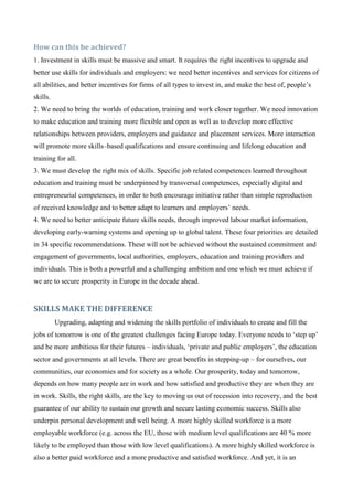 How can this be achieved?
1. Investment in skills must be massive and smart. It requires the right incentives to upgrade and
better use skills for individuals and employers: we need better incentives and services for citizens of
all abilities, and better incentives for firms of all types to invest in, and make the best of, people’s
skills.
2. We need to bring the worlds of education, training and work closer together. We need innovation
to make education and training more flexible and open as well as to develop more effective
relationships between providers, employers and guidance and placement services. More interaction
will promote more skills–based qualifications and ensure continuing and lifelong education and
training for all.
3. We must develop the right mix of skills. Specific job related competences learned throughout
education and training must be underpinned by transversal competences, especially digital and
entrepreneurial competences, in order to both encourage initiative rather than simple reproduction
of received knowledge and to better adapt to learners and employers’ needs.
4. We need to better anticipate future skills needs, through improved labour market information,
developing early-warning systems and opening up to global talent. These four priorities are detailed
in 34 specific recommendations. These will not be achieved without the sustained commitment and
engagement of governments, local authorities, employers, education and training providers and
individuals. This is both a powerful and a challenging ambition and one which we must achieve if
we are to secure prosperity in Europe in the decade ahead.


SKILLS MAKE THE DIFFERENCE
          Upgrading, adapting and widening the skills portfolio of individuals to create and fill the
jobs of tomorrow is one of the greatest challenges facing Europe today. Everyone needs to ‘step up’
and be more ambitious for their futures – individuals, ‘private and public employers’, the education
sector and governments at all levels. There are great benefits in stepping-up – for ourselves, our
communities, our economies and for society as a whole. Our prosperity, today and tomorrow,
depends on how many people are in work and how satisfied and productive they are when they are
in work. Skills, the right skills, are the key to moving us out of recession into recovery, and the best
guarantee of our ability to sustain our growth and secure lasting economic success. Skills also
underpin personal development and well being. A more highly skilled workforce is a more
employable workforce (e.g. across the EU, those with medium level qualifications are 40 % more
likely to be employed than those with low level qualifications). A more highly skilled workforce is
also a better paid workforce and a more productive and satisfied workforce. And yet, it is an
 