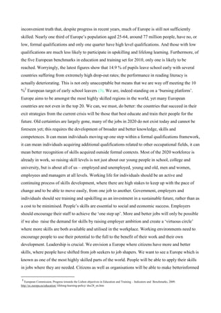 inconvenient truth that, despite progress in recent years, much of Europe is still not sufficiently
skilled. Nearly one third of Europe’s population aged 25-64, around 77 million people, have no, or
low, formal qualifications and only one quarter have high level qualifications. And those with low
qualifications are much less likely to participate in upskilling and lifelong learning. Furthermore, of
the five European benchmarks in education and training set for 2010, only one is likely to be
reached. Worryingly, the latest figures show that 14.9 % of pupils leave school early with several
countries suffering from extremely high drop-out rates; the performance in reading literacy is
actually deteriorating. This is not only unacceptable but means that we are way off meeting the 10
%2 European target of early school leavers (3). We are, indeed standing on a ‘burning platform’.
Europe aims to be amongst the most highly skilled regions in the world, yet many European
countries are not even in the top 20. We can, we must, do better: the countries that succeed in their
exit strategies from the current crisis will be those that best educate and train their people for the
future. Old certainties are largely gone, many of the jobs in 2020 do not exist today and cannot be
foreseen yet; this requires the development of broader and better knowledge, skills and
competences. It can mean individuals moving up one step within a formal qualifications framework,
it can mean individuals acquiring additional qualifications related to other occupational fields, it can
mean better recognition of skills acquired outside formal contexts. Most of the 2020 workforce is
already in work, so raising skill levels is not just about our young people in school, college and
university, but is about all of us – employed and unemployed, young and old, men and women,
employees and managers at all levels. Working life for individuals should be an active and
continuing process of skills development, where there are high stakes to keep up with the pace of
change and to be able to move easily, from one job to another. Government, employers and
individuals should see training and upskilling as an investment in a sustainable future, rather than as
a cost to be minimised. People’s skills are essential to social and economic success. Employers
should encourage their staff to achieve the ‘one step up’. More and better jobs will only be possible
if we also raise the demand for skills by raising employer ambition and create a ‘virtuous circle’
where more skills are both available and utilised in the workplace. Working environments need to
encourage people to use their potential to the full to the benefit of their work and their own
development. Leadership is crucial. We envision a Europe where citizens have more and better
skills, where people have shifted from job seekers to job shapers. We want to see a Europe which is
known as one of the most highly skilled parts of the world. People will be able to apply their skills
in jobs where they are needed. Citizens as well as organisations will be able to make betterinformed

2
   European Commission, Progress towards the Lisbon objectives in Education and Training – Indicators and Benchmarks, 2009.
http://ec.europa.eu/education/ lifelong-learning-policy/ doc28_en.htm
 