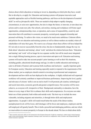 choices about which education or training to invest in, depending on which jobs they have, would
like to develop in, or apply for. Education and training systems will propose innovative and
equitable approaches such as flexible learning pathways, and focus on the development of essential
skills3 as well as job-specific skills. These are needed to help adapt to rapidly changing
circumstances, to seize new opportunities, but also to shape the future, to innovate, to turn ideas into
actions and to create new jobs. Our schools, universities, training and workplaces will foster equal
opportunities, entrepreneurship, trust, co-operation, and a sense of responsibility, creativity and
innovation that will contribute to economic prosperity, societal good, engaged citizenship and
personal well-being. To achieve this vision, we need to be much more ambitious. Coherent efforts
and policies for our education and training systems as well as labour markets are needed, where all
stakeholders will raise their game. We want to see a Europe where these efforts will have helped the
EU not only to recover successfully from the crisis, but also to fundamentally change the way we
think about ‘education and training’, about ‘work’ and about the relation between them. ‘Education
and training’ and ‘work’ will no longer be two separate worlds, but will be much more integrated
into a single lifelong learning process, open to innovation and open to all. Education and training
systems will need to take into account people’s prior learning as well as their life situations,
including gender, educational disadvantage and age, in order to enable education and training to
cater to all kinds of learners and to pursue both excellence and inclusion – equally important goals
for European society. Education and training especially needs to respond to the requirements of the
labour market, just as employers should commit to investing in professional and competence
development and how skills are best deployed in the workplace. A highly skilled and well organised
workforce will certainly contribute to improved business performance. Improving the level, quality
and relevance of citizens’ skills is not an end in itself. It will promote job creation, technological
and social innovation, economic growth and greater competitiveness. Our societies will be more
cohesive, as everyone will, irrespective of their Background, nationality or education, have the
chance at every stage of their life to enhance their skills and competencies. So everyone can make
better use of their potential, both within and outside work. The best way to include the more
vulnerable, including migrants and minorities, is through better skills and employment
opportunities. As people’s skills will match much better the needs of the labour market,
unemployment levels will be lower, skill shortages will be fewer and employees, employers and the
self-employed will greatly benefit. This is both a powerful and challenging ambition, and one which
we must achieve to secure prosperity in Europe in the decade ahead. We have to think about skills
3
  These essential, transversal, skills are well summarized in the European framework of eight key competences: mother tongue; foreign language;
maths, science and technology; digital competence; learning to learn; social and civic competences; sense of initiative and entrepreneurship; and
cultural awareness/ expression
 