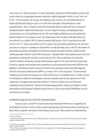 in th contex of a ‘skills ecosystems’ in which individuals, employers and the broader economic and
social context are in permanent dynamic interaction. Improving people’s skills is a real ‘win, win’
for all – for the economy, for society, for employers and, of course, for individuals themselves
Improved skill levels help you ‘get in’ (to work in the first place, from education or from
unemployment), ‘stay in’ (keep in work after entering the labour market) and ‘get on’ (progress
through the labour market into better jobs). In every single EU country, unemployment rates
systematically vary with qualification levels. The more highly qualified you are, the greater the
likelihood there is of you being in work. The employment rates, for those with high skill levels
across the EU as a whole is 83,9 %, that for medium skill levels is 70,6 % and that for low skill
levels is 48,1 %4. And, in just about every EU country, the more highly qualified you are, the more
you earn on average. It is perhaps no surprise that, over the last three years, in the EU the number of
jobs employing people with higher level skills has actually increased, while the number of jobs
employing people with low level skills has decrease tAdequate skills and competences are crucial to
participate in working life, but also in social and civic life. They are the basis of community
cohesion, based on democracy, mutual understanding, respect for diversity and active citizenship.
Creativity, openness and interpersonal competences are also necessary for personal fulfilment and
happiness. According to recent research, the reform of an education system providing adequate
skills for all citizens could increase GDP by as much as 10 % in the long term.5 A better-trained
workforce also benefits the economy as a whole and increases its competitiveness. It makes it easier
for enterprises to adopt new technologies, innovate in products and services, processes or work
organisation. Companies that train their staff are 2.5 times less likely to go out of business
compared to those that do not6. The lack of foreign language skills, and not just English, in small
and medium-sized European enterprises alone results in a loss of more than €100,000 per year for
each business on average7


EUROPEAN QUALIFICATIONS FRAMEWORK
            In recent years, several EU initiatives have been launched with the aim of supporting the
development of citizens’ skills as well as improving education and training systems so that they are
better able to respond to the needs of the economy and society. These initiatives include the Key

4
    Eurostat, LFS, 2008
5
  Bertelsmann Foundation, The economic costs of inadequate education: a macroeconomic calculation of the dynamic growth effects of lacking
education competence, 2009

6
 Collier W., Green F. and Young-Bae K. (2007), Training and Establishment Survival. SSDA Research Report 20. Sector Skills Development
Agency, Wath-upon-Dearne
7
 ELAN: Effects on the European Economy of Shortages of Foreign Language Skills in Enterprise (http://ec.europa. eu/education/languages/
Focus/docs/elan-sum_en.pdf)
 