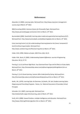 Refrerences:

Alexander, B. (2009). Learning styles. Retrieved from: http://www.classroom-management-
success.org on March, 19th 2012.

BSM Consulting (2010). Common Careers for Personality Types. Retrieved from:
http://www.personalitypage.com/careers.html on March, 19th 2012.

Businessballs (2006). David Kolb's learning styles model and experiential learning theory (ELT).
Retrieved from: http://www.businessballs.com/kolblearningstyles.htm on March, 19th 2012.

Caine Learning Center (n.d.) An understanding of learning based on the Caines' renowned 12
brain/mind learning principles. Retrieved from:
http://www.cainelearning.com/files/Learning.html on March, 19th 2012.

Felder, R.M. (1996). Matters of styles. ASEE Prism, 6(4), 18-23.

Felder, R.M., Brent, R. (2005). Understanding Student Differences. Journal of Engineering
Education, 94 (1), 57-72.

Fleming, G. (n.d.) Left Brain Right Brain. Your Dominant Brain Type and Its Effect on Study Habits.
Retrieved from: http://homeworktips.about.com/od/learningstyles/a/leftrightbrain.htm on
March, 19th 2012.

Fleming, G. (n.d.) Visual Learning. Learners Who Understand by Seeing. Retrieved from:
http://homeworktips.about.com/od/homeworkhelp/a/visual.htm on March, 19th 2012.

Keefe, J.W., (1979). Learning Style: An Overview. [in] Keefe, J.W. (ed.) Student Learning Styles:
Diagnosing and Prescribing Programs. Reston, Va.: National Association of Secondary School
Principals.

Schneider, D.K. (2007). Learning style. Retrieved from:
http://edutechwiki.unige.ch/en/Learning_style on March, 19th 2012.

Smith, M.K. (2008). Howard Gardner, multiple intelligences and education. Retrieved from:
http://www.infed.org/thinkers/gardner.htm on March, 19th 2012.
                                                                                                    11
 