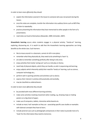 In order to learn more efficiently they should:

       explain the information covered in the lesson to someone who was not present during the
        lesson;
       once the notes are complete, transfer the information into auditory forms such as MP3 files
        to listen to repeatedly;
       practice presenting the information they have memorized to other people in the form of a
        presentation;
       read notes out loud to themselves (Alexander, 2009; Schneider, 2007).


Kinaesthetic learning occurs when students engage in a physical activity: “hands-on” learning,
exploring, discovering etc. It is worth to add that the kinaesthetic learning approaches can bring
benefits to the whole class. Such learners:

       like to move around in a classroom, cannot sit still in one place;
       remember what they physically do, they need to do something to 'learn' it;
       are able to remember something perfectly after doing it only once;
       enjoy activities that involve 'acting out' such as a role play or drama;
       need help of physical objects, which they can handle, as aids in sequencing and learning;
       enjoy subjects which inherently satisfy their need for 'hands on' learning, such as science,
        computer technology etc.;
       perform well in sporting activities and activities such as dance;
       express their interest in activity enthusiastically and excitedly;
       may be classified as underachievers.

In order to learn more efficiently they should:

       be provided with many different learning activities;
       make some activities involving movement when reading, e.g. drawing maps or making
        posters on a big sheet of paper;
       make use of computers, tablets, interactive white-boards etc.
       include as many 'real' examples as they can - associating specific case studies or examples
        with abstract concepts they have to learn;
       include pictorial cues such as photographs and pictures in their notes to provide more of a
        'hook' for the information they need to memorize;

                                                                                                       4
 