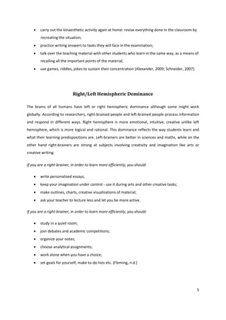    carry out the kinaesthetic activity again at home: revise everything done in the classroom by
        recreating the situation;
       practice writing answers to tasks they will face in the examination;
       talk over the teaching material with other students who learn in the same way, as a means of
        recalling all the important points of the material;
       use games, riddles, jokes to sustain their concentration (Alexander, 2009; Schneider, 2007).




                            Right/Left Hemispheric Dominance

The brains of all humans have left or right hemispheric dominance although some might work
globally. According to researchers, right-brained people and left-brained people process information
and respond in different ways. Right hemisphere is more emotional, intuitive, creative unlike left
hemisphere, which is more logical and rational. This dominance reflects the way students learn and
what their learning predispositions are. Left-brainers are better in sciences and maths, while on the
other hand right-brainers are strong at subjects involving creativity and imagination like arts or
creative writing.

If you are a right-brainer, in order to learn more efficiently, you should:

       write personalised essays;
       keep your imagination under control - use it during arts and other creative tasks;
       make outlines, charts, creative visualisations of material;
       ask your teacher to lecture less and let you be more active.

If you are a right-brainer, in order to learn more efficiently, you should:

       study in a quiet room;
       join debates and academic competitions;
       organize your notes;
       choose analytical assignments;
       work alone when you have a choice;
       set goals for yourself, make to-do lists etc. (Fleming, n.d.)




                                                                                                        5
 