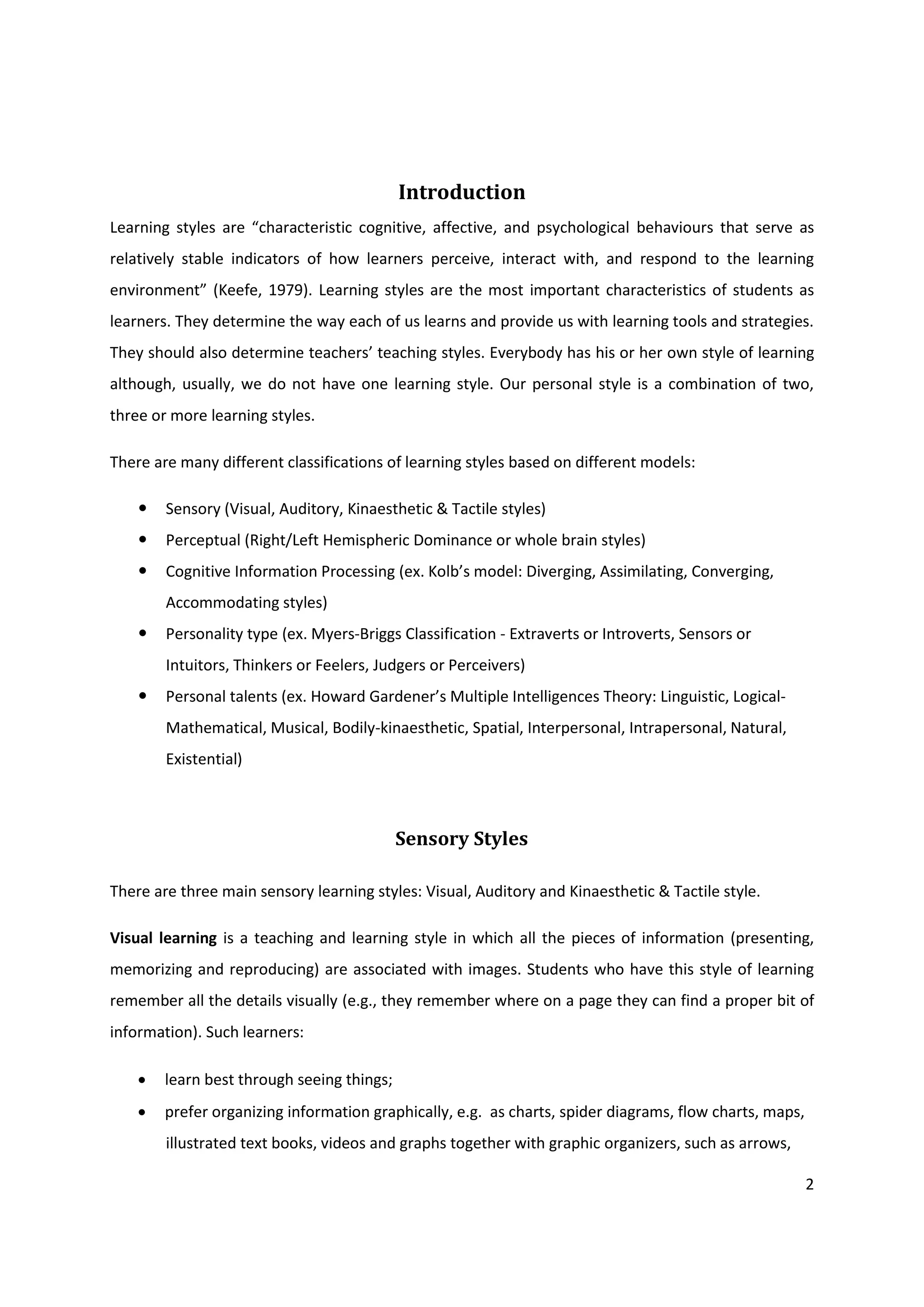 Introduction
Learning styles are “characteristic cognitive, affective, and psychological behaviours that serve as
relatively stable indicators of how learners perceive, interact with, and respond to the learning
environment” (Keefe, 1979). Learning styles are the most important characteristics of students as
learners. They determine the way each of us learns and provide us with learning tools and strategies.
They should also determine teachers’ teaching styles. Everybody has his or her own style of learning
although, usually, we do not have one learning style. Our personal style is a combination of two,
three or more learning styles.

There are many different classifications of learning styles based on different models:

       Sensory (Visual, Auditory, Kinaesthetic & Tactile styles)
       Perceptual (Right/Left Hemispheric Dominance or whole brain styles)
       Cognitive Information Processing (ex. Kolb’s model: Diverging, Assimilating, Converging,
        Accommodating styles)
       Personality type (ex. Myers-Briggs Classification - Extraverts or Introverts, Sensors or
        Intuitors, Thinkers or Feelers, Judgers or Perceivers)
       Personal talents (ex. Howard Gardener’s Multiple Intelligences Theory: Linguistic, Logical-
        Mathematical, Musical, Bodily-kinaesthetic, Spatial, Interpersonal, Intrapersonal, Natural,
        Existential)



                                            Sensory Styles

There are three main sensory learning styles: Visual, Auditory and Kinaesthetic & Tactile style.

Visual learning is a teaching and learning style in which all the pieces of information (presenting,
memorizing and reproducing) are associated with images. Students who have this style of learning
remember all the details visually (e.g., they remember where on a page they can find a proper bit of
information). Such learners:

       learn best through seeing things;
       prefer organizing information graphically, e.g. as charts, spider diagrams, flow charts, maps,
        illustrated text books, videos and graphs together with graphic organizers, such as arrows,

                                                                                                         2
 
