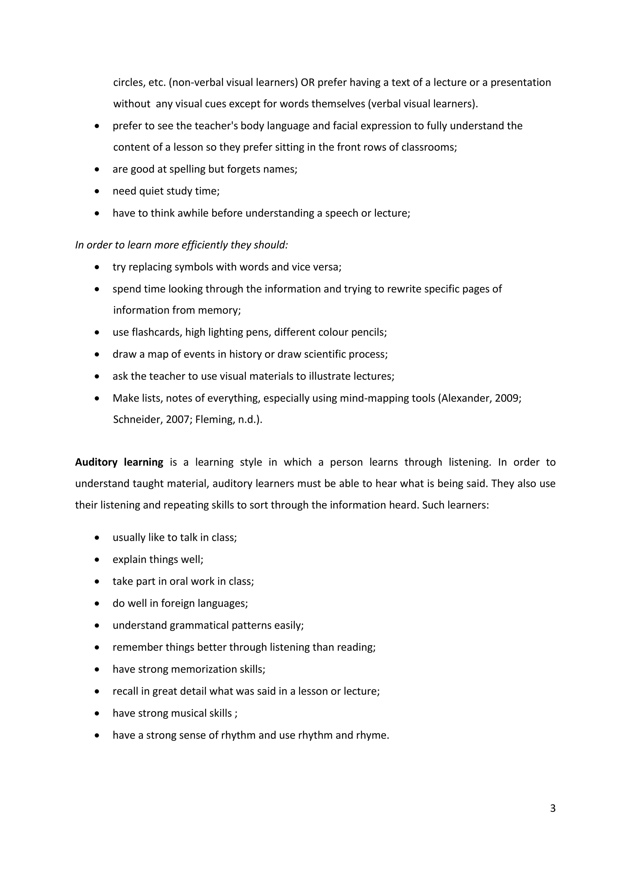 circles, etc. (non-verbal visual learners) OR prefer having a text of a lecture or a presentation
        without any visual cues except for words themselves (verbal visual learners).
       prefer to see the teacher's body language and facial expression to fully understand the
        content of a lesson so they prefer sitting in the front rows of classrooms;
       are good at spelling but forgets names;
       need quiet study time;
       have to think awhile before understanding a speech or lecture;

In order to learn more efficiently they should:
       try replacing symbols with words and vice versa;
       spend time looking through the information and trying to rewrite specific pages of
        information from memory;
       use flashcards, high lighting pens, different colour pencils;
       draw a map of events in history or draw scientific process;
       ask the teacher to use visual materials to illustrate lectures;
       Make lists, notes of everything, especially using mind-mapping tools (Alexander, 2009;
        Schneider, 2007; Fleming, n.d.).


Auditory learning is a learning style in which a person learns through listening. In order to
understand taught material, auditory learners must be able to hear what is being said. They also use
their listening and repeating skills to sort through the information heard. Such learners:

       usually like to talk in class;
       explain things well;
       take part in oral work in class;
       do well in foreign languages;
       understand grammatical patterns easily;
       remember things better through listening than reading;
       have strong memorization skills;
       recall in great detail what was said in a lesson or lecture;
       have strong musical skills ;
       have a strong sense of rhythm and use rhythm and rhyme.




                                                                                                        3
 