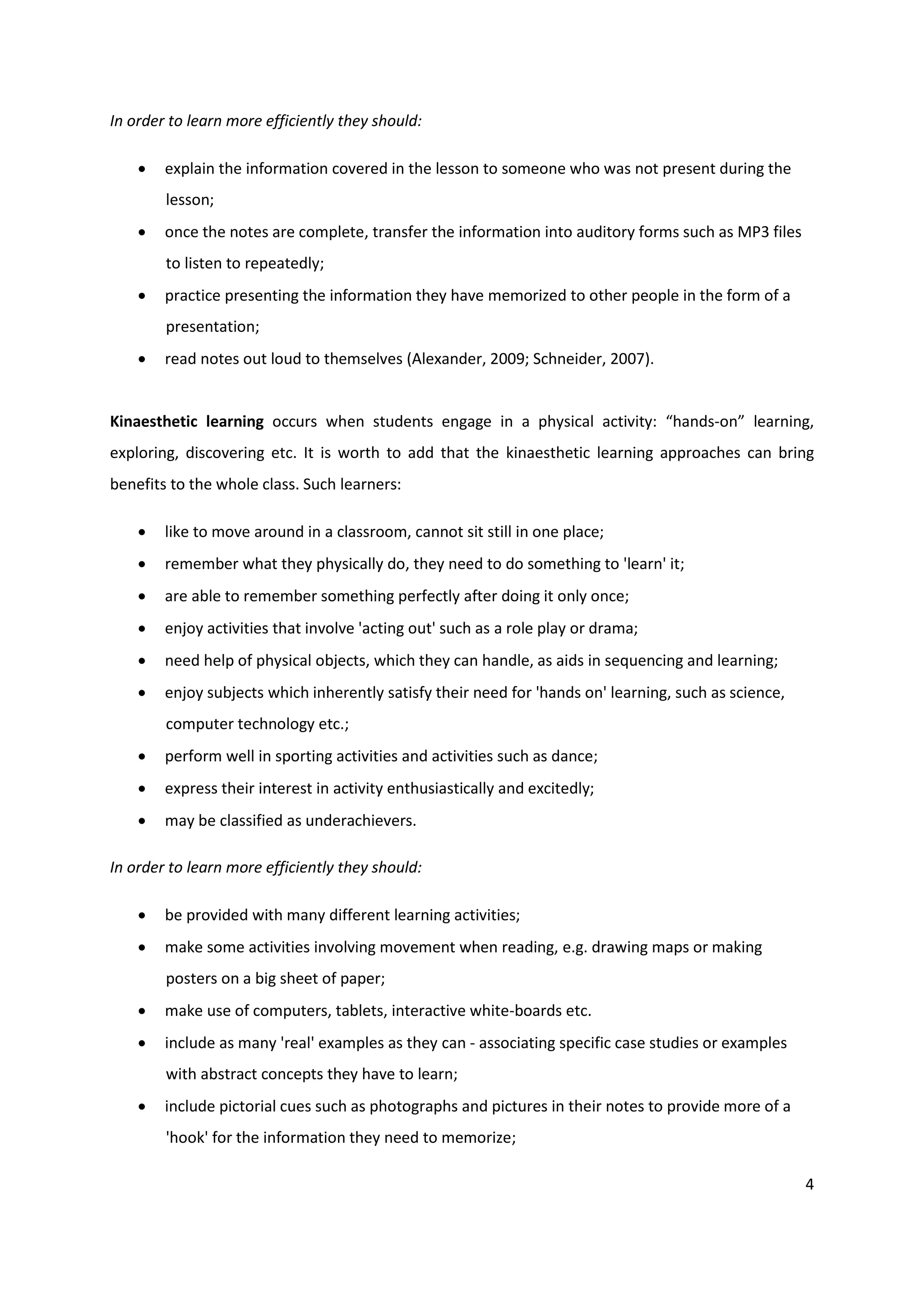 In order to learn more efficiently they should:

       explain the information covered in the lesson to someone who was not present during the
        lesson;
       once the notes are complete, transfer the information into auditory forms such as MP3 files
        to listen to repeatedly;
       practice presenting the information they have memorized to other people in the form of a
        presentation;
       read notes out loud to themselves (Alexander, 2009; Schneider, 2007).


Kinaesthetic learning occurs when students engage in a physical activity: “hands-on” learning,
exploring, discovering etc. It is worth to add that the kinaesthetic learning approaches can bring
benefits to the whole class. Such learners:

       like to move around in a classroom, cannot sit still in one place;
       remember what they physically do, they need to do something to 'learn' it;
       are able to remember something perfectly after doing it only once;
       enjoy activities that involve 'acting out' such as a role play or drama;
       need help of physical objects, which they can handle, as aids in sequencing and learning;
       enjoy subjects which inherently satisfy their need for 'hands on' learning, such as science,
        computer technology etc.;
       perform well in sporting activities and activities such as dance;
       express their interest in activity enthusiastically and excitedly;
       may be classified as underachievers.

In order to learn more efficiently they should:

       be provided with many different learning activities;
       make some activities involving movement when reading, e.g. drawing maps or making
        posters on a big sheet of paper;
       make use of computers, tablets, interactive white-boards etc.
       include as many 'real' examples as they can - associating specific case studies or examples
        with abstract concepts they have to learn;
       include pictorial cues such as photographs and pictures in their notes to provide more of a
        'hook' for the information they need to memorize;

                                                                                                       4
 