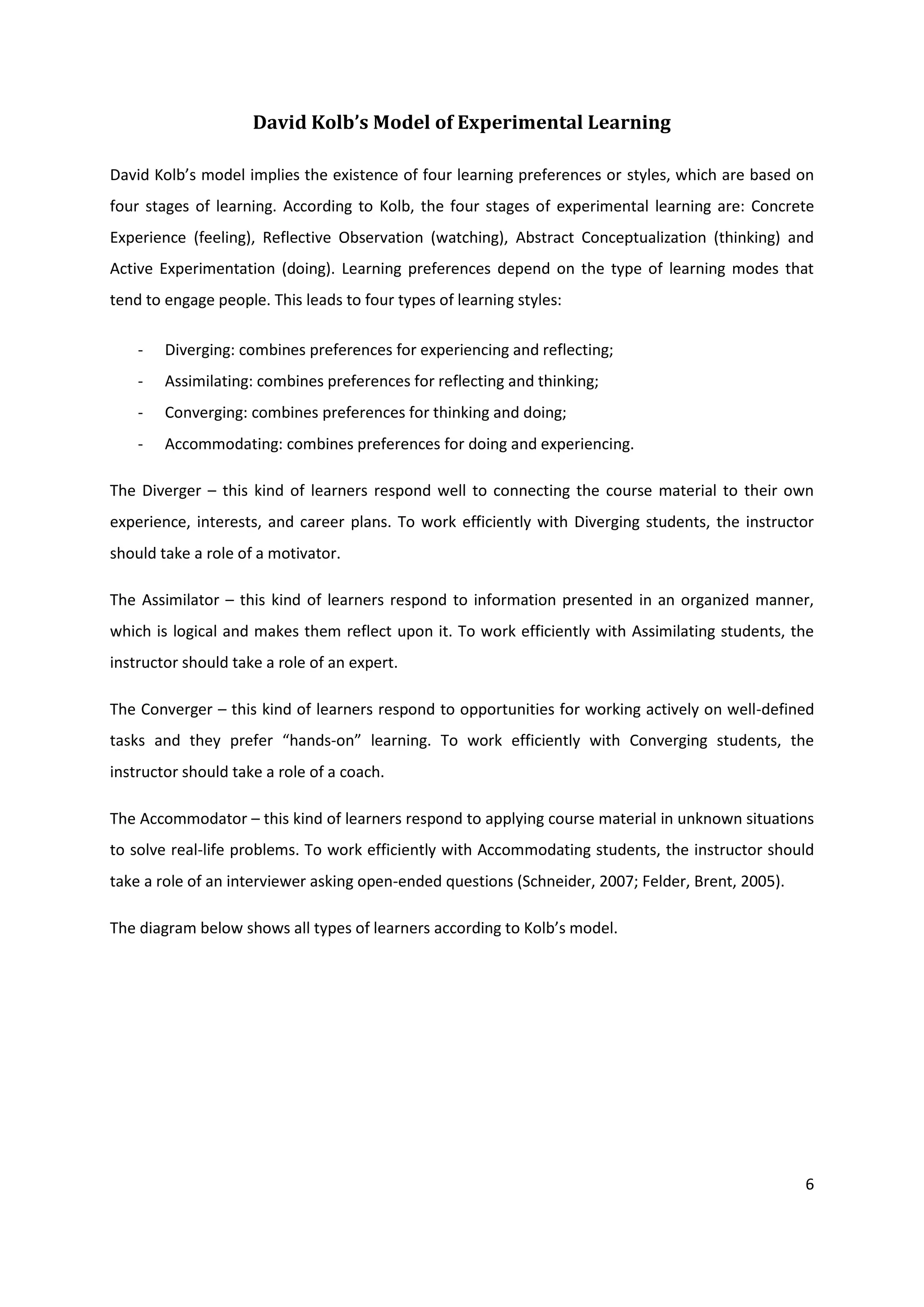 David Kolb’s Model of Experimental Learning

David Kolb’s model implies the existence of four learning preferences or styles, which are based on
four stages of learning. According to Kolb, the four stages of experimental learning are: Concrete
Experience (feeling), Reflective Observation (watching), Abstract Conceptualization (thinking) and
Active Experimentation (doing). Learning preferences depend on the type of learning modes that
tend to engage people. This leads to four types of learning styles:

    -   Diverging: combines preferences for experiencing and reflecting;
    -   Assimilating: combines preferences for reflecting and thinking;
    -   Converging: combines preferences for thinking and doing;
    -   Accommodating: combines preferences for doing and experiencing.

The Diverger – this kind of learners respond well to connecting the course material to their own
experience, interests, and career plans. To work efficiently with Diverging students, the instructor
should take a role of a motivator.

The Assimilator – this kind of learners respond to information presented in an organized manner,
which is logical and makes them reflect upon it. To work efficiently with Assimilating students, the
instructor should take a role of an expert.

The Converger – this kind of learners respond to opportunities for working actively on well-defined
tasks and they prefer “hands-on” learning. To work efficiently with Converging students, the
instructor should take a role of a coach.

The Accommodator – this kind of learners respond to applying course material in unknown situations
to solve real-life problems. To work efficiently with Accommodating students, the instructor should
take a role of an interviewer asking open-ended questions (Schneider, 2007; Felder, Brent, 2005).

The diagram below shows all types of learners according to Kolb’s model.




                                                                                                    6
 
