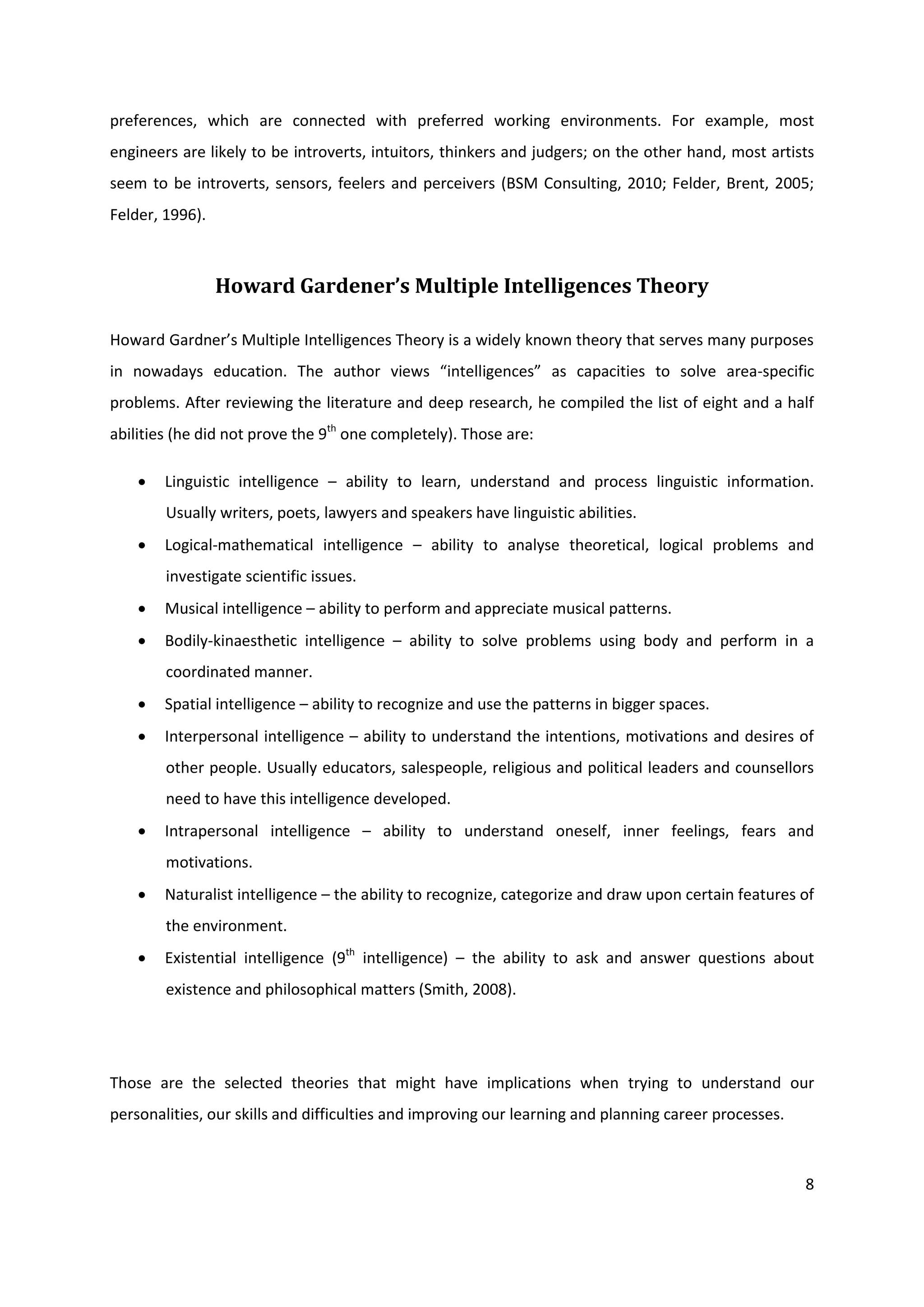 preferences, which are connected with preferred working environments. For example, most
engineers are likely to be introverts, intuitors, thinkers and judgers; on the other hand, most artists
seem to be introverts, sensors, feelers and perceivers (BSM Consulting, 2010; Felder, Brent, 2005;
Felder, 1996).



                 Howard Gardener’s Multiple Intelligences Theory

Howard Gardner’s Multiple Intelligences Theory is a widely known theory that serves many purposes
in nowadays education. The author views “intelligences” as capacities to solve area-specific
problems. After reviewing the literature and deep research, he compiled the list of eight and a half
abilities (he did not prove the 9th one completely). Those are:

       Linguistic intelligence – ability to learn, understand and process linguistic information.
        Usually writers, poets, lawyers and speakers have linguistic abilities.
       Logical-mathematical intelligence – ability to analyse theoretical, logical problems and
        investigate scientific issues.
       Musical intelligence – ability to perform and appreciate musical patterns.
       Bodily-kinaesthetic intelligence – ability to solve problems using body and perform in a
        coordinated manner.
       Spatial intelligence – ability to recognize and use the patterns in bigger spaces.
       Interpersonal intelligence – ability to understand the intentions, motivations and desires of
        other people. Usually educators, salespeople, religious and political leaders and counsellors
        need to have this intelligence developed.
       Intrapersonal intelligence – ability to understand oneself, inner feelings, fears and
        motivations.
       Naturalist intelligence – the ability to recognize, categorize and draw upon certain features of
        the environment.
       Existential intelligence (9th intelligence) – the ability to ask and answer questions about
        existence and philosophical matters (Smith, 2008).




Those are the selected theories that might have implications when trying to understand our
personalities, our skills and difficulties and improving our learning and planning career processes.



                                                                                                       8
 