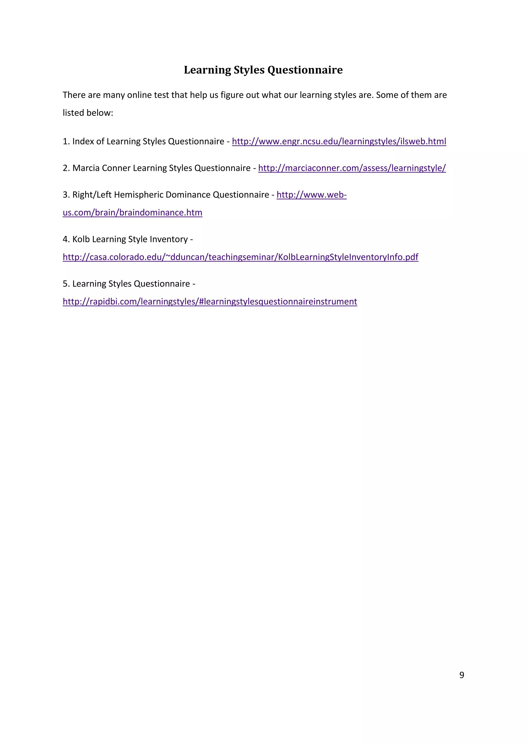 Learning Styles Questionnaire

There are many online test that help us figure out what our learning styles are. Some of them are
listed below:

1. Index of Learning Styles Questionnaire - http://www.engr.ncsu.edu/learningstyles/ilsweb.html

2. Marcia Conner Learning Styles Questionnaire - http://marciaconner.com/assess/learningstyle/

3. Right/Left Hemispheric Dominance Questionnaire - http://www.web-
us.com/brain/braindominance.htm

4. Kolb Learning Style Inventory -
http://casa.colorado.edu/~dduncan/teachingseminar/KolbLearningStyleInventoryInfo.pdf

5. Learning Styles Questionnaire -
http://rapidbi.com/learningstyles/#learningstylesquestionnaireinstrument




                                                                                                    9
 