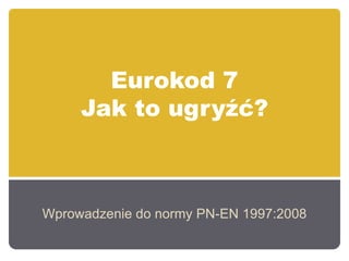 Eurokod 7
Jak to ugryźć?
Wprowadzenie do normy PN-EN 1997:2008
 