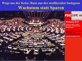 Wege aus der Krise: Raus aus der neoliberalen Sackgasse
              Wachstum statt Sparen

                                            Wolfgang Greif
                                            Leiter der Abt. Europa,
                                            Konzerne, Internationale
                                            Beziehungen

                                            Mitglied im Europäischen
                                            Wirtschafts- und
                                            Sozialausschuss (EWSA)
                                            wolfgang.greif@gpa-djp.at




          1
 