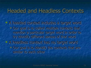Headed and Headless Contexts A headed context includes a target word Our goal is to collect multiple contexts that mention a particular target word in order to try identify different senses of that word  A headless context has no target word Our goal is to identify the contexts that are similar to each other 
