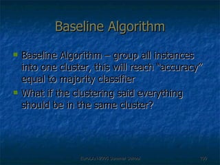 Baseline Algorithm Baseline Algorithm – group all instances into one cluster, this will reach “accuracy” equal to majority classifier What if the clustering said everything should be in the same cluster? 