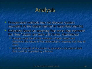 Analysis Unsupervised methods may not discover clusters equivalent to the classes learned in supervised learning Evaluation based on assuming that sense tags represent the “true” cluster are likely a bit harsh. Alternatives? Humans could look at the members of each cluster and determine the nature of the relationship or meaning that they all share Use the contents of the cluster to generate a descriptive label that could be inspected by a human 