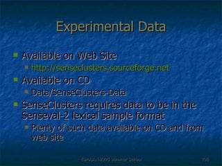 Experimental Data Available on Web Site http://senseclusters.sourceforge.net Available on CD Data/SenseClusters-Data SenseClusters requires data to be in the Senseval-2 lexical sample format Plenty of such data available on CD and from web site 
