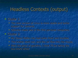 Headless Contexts (output) Cluster 1: The new version of Linux is more stable and better support for cameras. Osborne made one of the first personal computers. Cluster 2:  My Chevy Malibu has had some front end troubles. The brakes went out, and the car flew into the house.  With the price of gasoline, I think I’ll be taking the bus more often! 