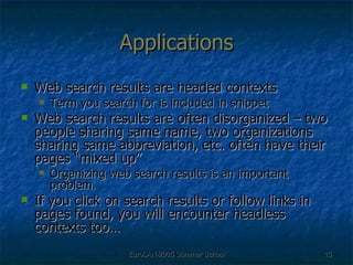 Applications Web search results are headed contexts Term you search for is included in snippet Web search results are often disorganized – two people sharing same name, two organizations sharing same abbreviation, etc. often have their pages “mixed up”  Organizing web search results is an important problem.  If you click on search results or follow links in pages found, you will encounter headless contexts too… 