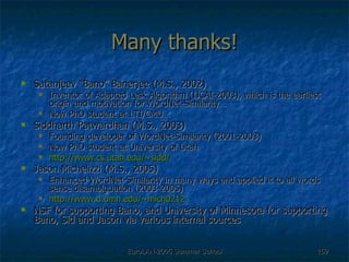 Many thanks! Satanjeev “Bano” Banerjee (M.S., 2002) Inventor of Adapted Lesk Algorithm (IJCAI-2003), which is the earliest origin and motivation for WordNet-Similarity… Now PhD student at LTI/CMU… Siddharth Patwardhan (M.S., 2003) Founding developer of WordNet-Similarity (2001-2003) Now PhD student at University of Utah http:// www.cs.utah.edu/~sidd / Jason Michelizzi (M.S., 2005) Enhanced WordNet-Similarity in many ways and applied it to all words sense disambiguation (2003-2005) http://www.d.umn.edu/~mich0212 NSF for supporting Bano, and University of Minnesota for supporting Bano, Sid and Jason via various internal sources 