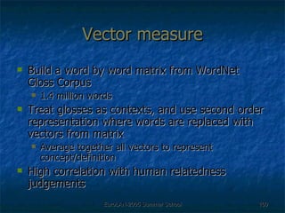 Vector measure Build a word by word matrix from WordNet Gloss Corpus 1.4 million words Treat glosses as contexts, and use second order representation where words are replaced with vectors from matrix Average together all vectors to represent concept/definition High correlation with human relatedness judgements 