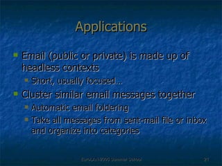 Applications Email (public or private) is made up of headless contexts Short, usually focused… Cluster similar email messages together  Automatic email foldering Take all messages from sent-mail file or inbox and organize into categories 