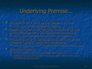 Underlying Premise… You shall know a word by the company it keeps Firth, 1957 ( Studies in Linguistic Analysis ) Meanings of words are (largely) determined by their distributional patterns (Distributional Hypothesis) Harris, 1968 ( Mathematical Structures of Language ) Words that occur in similar contexts will have similar meanings (Strong Contextual Hypothesis) Miller and Charles, 1991 ( Language and Cognitive Processes ) Various extensions… Similar contexts will have similar meanings, etc. Names that occur in similar contexts will refer to the same underlying person, etc. 