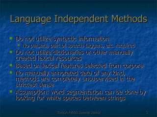 Language Independent Methods Do not utilize syntactic information No parsers, part of speech taggers, etc. required Do not utilize dictionaries or other manually created lexical resources Based on lexical features selected from corpora  No manually annotated data of any kind, methods are completely unsupervised in the strictest sense Assumption: word segmentation can be done by looking for white spaces between strings 
