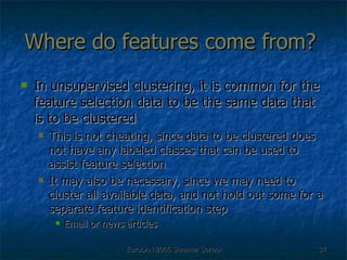 Where do features come from?  In unsupervised clustering, it is common for the feature selection data to be the same data that is to be clustered This is not cheating, since data to be clustered does not have any labeled classes that can be used to assist feature selection It may also be necessary, since we may need to cluster all available data, and not hold out some for a separate feature identification step Email or news articles 