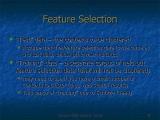 Feature Selection “ Test” data – the contexts to be clustered Assume that the feature selection data is the same as the test data, unless otherwise indicated  “ Training” data – a separate corpus of held out feature selection data (that will not be clustered) may need to use if you have a small number of contexts to cluster (e.g., web search results) This sense of “training” due to Schütze (1998) 