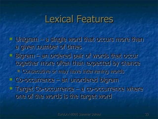 Lexical Features Unigram – a single word that occurs more than a given number of times Bigram – an ordered pair of words that occur together more often than expected by chance Consecutive or may have intervening words Co-occurrence – an unordered bigram Target Co-occurrence – a co-occurrence where one of the words is the target word 