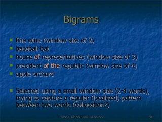 Bigrams fine wine (window size of 2) baseball bat house  of  representatives (window size of 3) president  of the  republic (window size of 4) apple orchard Selected using a small window size (2-4 words), trying to capture a regular (localized) pattern between two words (collocation?) 