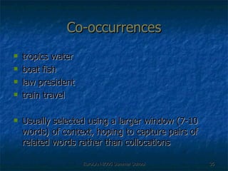 Co-occurrences tropics water boat fish law president train travel Usually selected using a larger window (7-10 words) of context, hoping to capture pairs of related words rather than collocations 