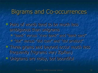 Bigrams and Co-occurrences Pairs of words tend to be much less ambiguous than unigrams “ bank” versus “river bank” and “bank card” “ dot” versus “dot com” and “dot product” Three grams and beyond occur much less frequently (Ngrams very Zipfian) Unigrams are noisy, but bountiful 