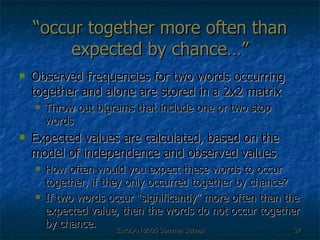“ occur together more often than expected by chance…” Observed frequencies for two words occurring together and alone are stored in a 2x2 matrix Throw out bigrams that include one or two stop words Expected values are calculated, based on the model of independence and observed values How often would you expect these words to occur together, if they only occurred together by chance? If two words occur “significantly” more often than the expected value, then the words do not occur together by chance. 