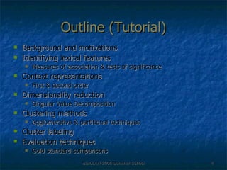 Outline (Tutorial) Background and motivations Identifying lexical features Measures of association & tests of significance Context representations First & second order Dimensionality reduction Singular Value Decomposition Clustering methods Agglomerative & partitional techniques Cluster labeling Evaluation techniques  Gold standard comparisons 