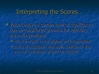 Interpreting the Scores… Values above a certain level of significance can be considered grounds for rejecting the null hypothesis  H0: the words in the bigram are independent 3.841 is associated with 95% confidence that the null hypothesis should be rejected 