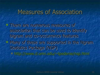 Measures of Association There are numerous measures of association that can be used to identify bigram and co-occurrence features Many of these are supported in the Ngram Statistics Package (NSP) http://www.d.umn.edu/~tpederse/nsp.html 