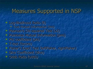 Measures Supported in NSP Log-likelihood Ratio (ll) True Mutual Information (tmi) Pearson’s Chi-squared Test (x2) Pointwise Mutual Information (pmi) Phi coefficient (phi) T-test (tscore) Fisher’s Exact Test (leftFisher, rightFisher) Dice Coefficient (dice) Odds Ratio (odds) 