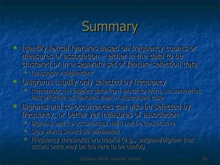 Summary Identify lexical features based on frequency counts or measures of association – either in the data to be clustered or in a separate set of feature selection data Language independent Unigrams usually only selected by frequency Remember, no labeled data from which to learn, so somewhat less effective as features than in supervised case Bigrams and co-occurrences can also be selected by frequency, or better yet measures of association Bigrams and co-occurrences need not be consecutive Stop words should be eliminated Frequency thresholds are helpful (e.g., unigram/bigram that occurs once may be too rare to be useful) 