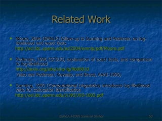 Related Work Moore, 2004 (EMNLP) follow-up to Dunning and Pedersen on log-likelihood and exact tests http://acl.ldc.upenn.edu/acl2004/emnlp/pdf/Moore.pdf Pedersen, 1996 (SCSUG) explanation of exact tests, and comparison to log-likelihood http://arxiv.org/abs/cmp-lg/9608010 (also see Pedersen, Kayaalp, and Bruce, AAAI-1996) Dunning, 1993 ( Computational Linguistics ) introduces log-likelihood ratio for collocation identification http://acl.ldc.upenn.edu/J/J93/J93-1003.pdf 