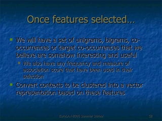 Once features selected… We will have a set of unigrams, bigrams, co-occurrences or target co-occurrences that we believe are somehow interesting and useful We also have any frequency and measure of association score that have been used in their selection Convert contexts to be clustered into a vector representation based on these features 