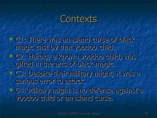 Contexts C1: There was an island curse of black magic cast by that voodoo child.  C2: Harold, a known voodoo child, was gifted in the arts of black magic. C3: Despite their military might, it was a serious error to attack. C4: Military might is no defense against a voodoo child or an island curse. 