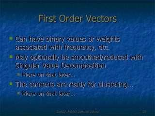 First Order Vectors Can have binary values or weights associated with frequency, etc. May optionally be smoothed/reduced with Singular Value Decomposition  More on that later… The contexts are ready for clustering… More on that later… 