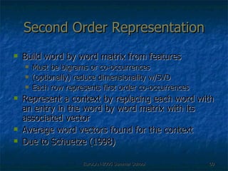 Second Order Representation Build word by word matrix from features  Must be bigrams or co-occurrences (optionally) reduce dimensionality w/SVD Each row represents first order co-occurrences Represent a context by replacing each word with an entry in the word by word matrix with its associated vector Average word vectors found for the context  Due to Schuetze (1998) 