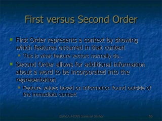 First versus Second Order First Order represents a context by showing which features occurred in that context This is what feature vectors normally do… Second Order allows for additional information about a word to be incorporated into the representation  Feature values based on information found outside of the immediate context 