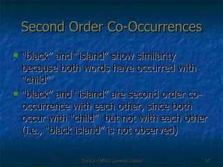 Second Order Co-Occurrences “black” and “island” show similarity because both words have occurred with “child”  “black” and “island” are second order co-occurrence with each other, since both occur with “child”  but not with each other (i.e., “black island” is not observed) 