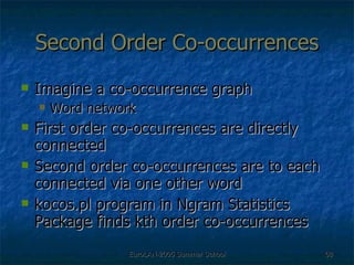 Second Order Co-occurrences Imagine a co-occurrence graph  Word network First order co-occurrences are directly connected Second order co-occurrences are to each connected via one other word kocos.pl program in Ngram Statistics Package finds kth order co-occurrences 