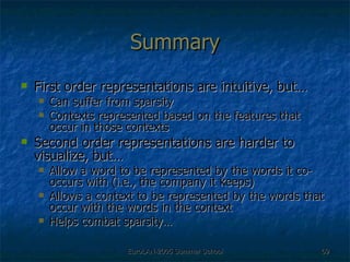 Summary First order representations are intuitive, but… Can suffer from sparsity Contexts represented based on the features that occur in those contexts Second order representations are harder to visualize, but… Allow a word to be represented by the words it co-occurs with (i.e., the company it keeps) Allows a context to be represented by the words that occur with the words in the context  Helps combat sparsity… 