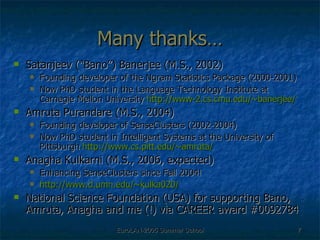 Many thanks… Satanjeev (“Bano”) Banerjee (M.S., 2002) Founding developer of the Ngram Statistics Package (2000-2001) Now PhD student in the Language Technology Institute at Carnegie Mellon University  http://www-2.cs.cmu.edu/~banerjee/ Amruta Purandare (M.S., 2004) Founding developer of SenseClusters (2002-2004) Now PhD student in Intelligent Systems at the University of Pittsburgh  http:// www.cs.pitt.edu/~amruta / Anagha Kulkarni (M.S., 2006, expected) Enhancing SenseClusters since Fall 2004! http://www.d.umn.edu/~kulka020/ National Science Foundation (USA) for supporting Bano, Amruta, Anagha and me (!) via CAREER award #0092784 