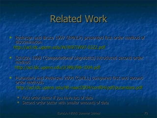 Related Work Pedersen and Bruce 1997 (EMNLP) presented first order method of discrimination http://acl.ldc.upenn.edu/W/W97/W97-0322.pdf Schütze 1998 ( Computational Linguistics ) introduced second order method  http://acl.ldc.upenn.edu/J/J98/J98-1004.pdf Purandare and Pedersen 2004 (CoNLL) compared first and second order methods http://acl.ldc.upenn.edu/hlt-naacl2004/conll04/pdf/purandare.pdf First order better if you have lots of data Second order better with smaller amounts of data 